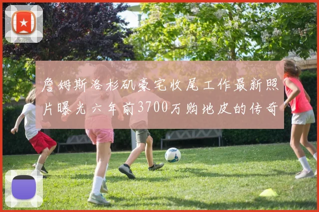 詹姆斯洛杉矶豪宅收尾工作最新照片曝光六年前3700万购地皮的传奇故事