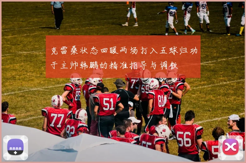 克雷桑状态回暖两场打入五球归功于主帅韩鹏的精准指导与调教