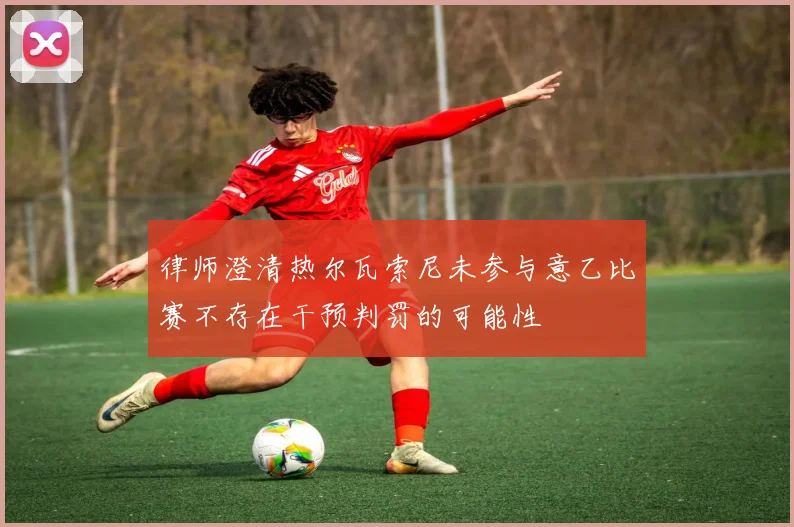 律师澄清热尔瓦索尼未参与意乙比赛不存在干预判罚的可能性