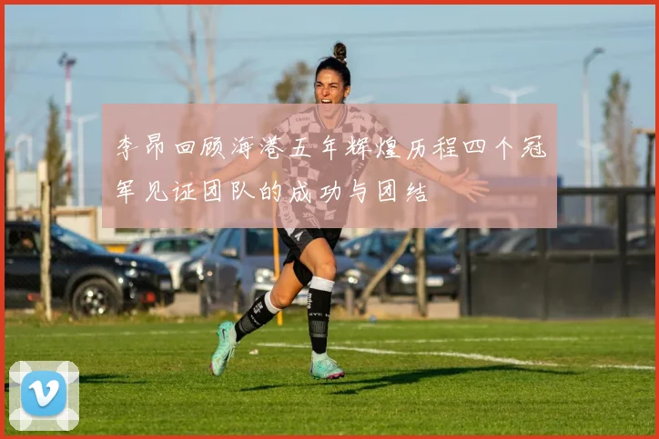 李昂回顾海港五年辉煌历程四个冠军见证团队的成功与团结