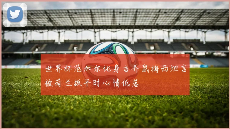 世界杯范加尔化身吉乔鼠梅西坦言被荷兰扳平时心情低落