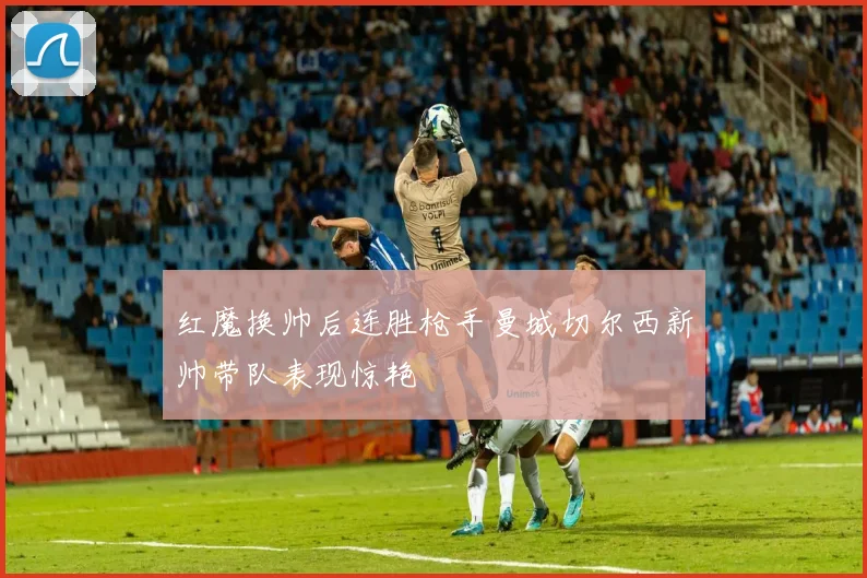 红魔换帅后连胜枪手曼城切尔西新帅带队表现惊艳