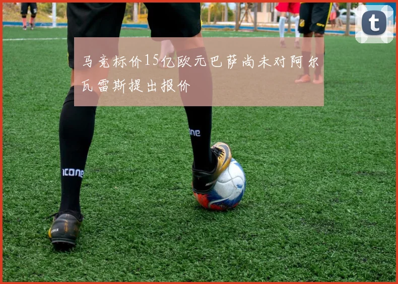 马竞标价15亿欧元巴萨尚未对阿尔瓦雷斯提出报价