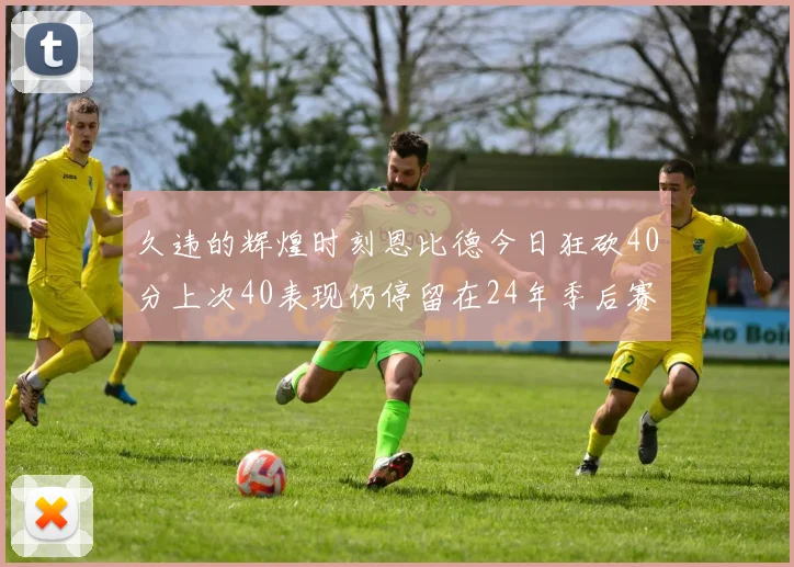 久违的辉煌时刻恩比德今日狂砍40分上次40表现仍停留在24年季后赛
