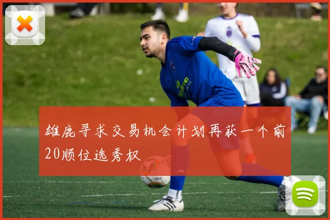 雄鹿寻求交易机会计划再获一个前20顺位选秀权