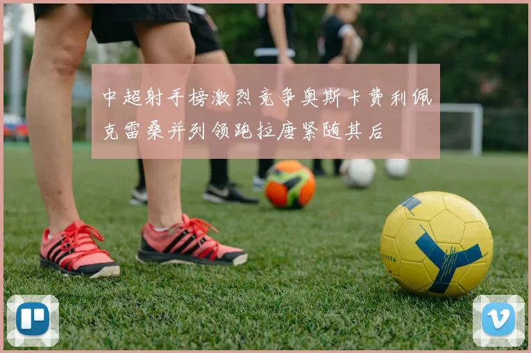 中超射手榜激烈竞争奥斯卡费利佩克雷桑并列领跑拉唐紧随其后