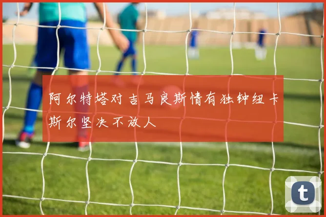 阿尔特塔对吉马良斯情有独钟纽卡斯尔坚决不放人