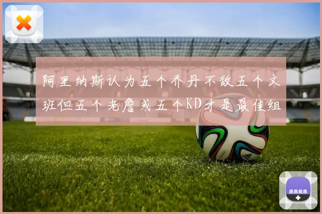 阿里纳斯认为五个乔丹不敌五个文班但五个老詹或五个KD才是最佳组合