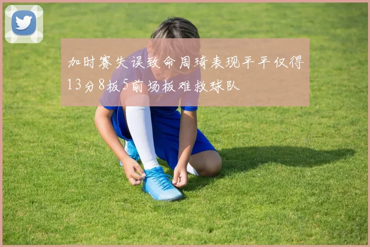 加时赛失误致命周琦表现平平仅得13分8板5前场板难救球队
