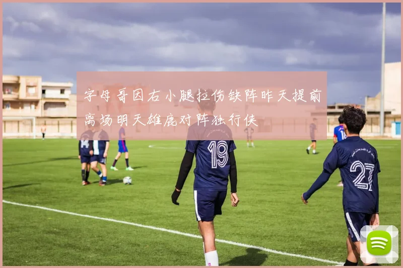字母哥因右小腿拉伤缺阵昨天提前离场明天雄鹿对阵独行侠