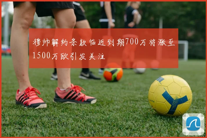 穆帅解约条款临近到期700万将涨至1500万欧引发关注