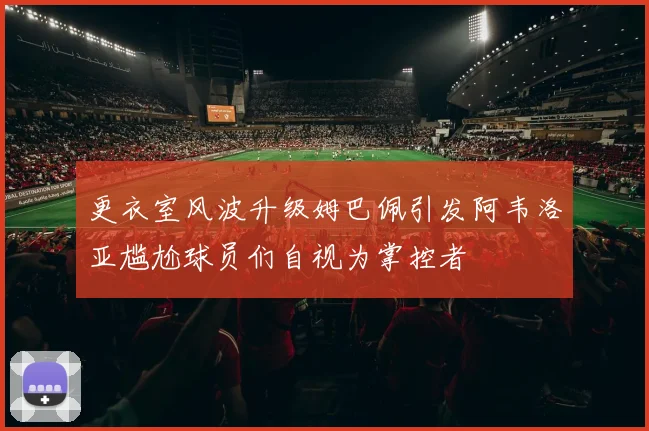 更衣室风波升级姆巴佩引发阿韦洛亚尴尬球员们自视为掌控者